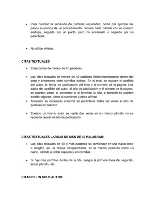  Para denotar la seriación de párrafos separados, como por ejemplo los 
pasos sucesivos de un procedimiento, numere cada párrafo con un número 
arábigo, seguido por un punto, pero no encerrado o seguido por un 
paréntesis. 
 No utilice viñetas. 
CITAS TEXTUALES 
 Citas cortas de menos de 40 palabras 
 Las citas textuales de menos de 40 palabras deben incorporarse dentro del 
texto y encerrarse entre comillas dobles. En el texto se registra el apellido 
del autor, la fecha de publicación del libro y el número de la página. Los 
datos del apellido del autor, el año de publicación y el número de la página, 
se pueden poner al comenzar o al terminar la cita, o también se pueden 
escribir algunos datos al comienzo y otros al final. 
 Tampoco es necesario encerrar en paréntesis todas las veces el año de 
publicación del libro. 
 Cuando un mismo autor se repite dos veces en un mismo párrafo, no se 
necesita repetir el año de publicación 
CITAS TEXTUALES LARGAS DE MÁS DE 40 PALABRAS: 
 Las citas textuales de 40 o más palabras se comienzan en una nueva línea 
o renglón, en un bloque independiente, en la misma posición como un 
nuevo párrafo a doble espacio y sin comillas. 
 Si hay más párrafos dentro de la cita, sangre la primera línea del segundo, 
tercer párrafo, etc. 
CITAS DE UN SOLO AUTOR: 
 