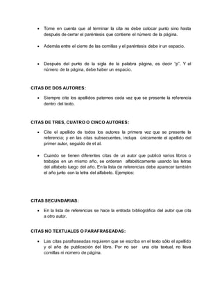 Tome en cuenta que al terminar la cita no debe colocar punto sino hasta 
después de cerrar el paréntesis que contiene el número de la página. 
 Además entre el cierre de las comillas y el paréntesis debe ir un espacio. 
 Después del punto de la sigla de la palabra página, es decir “p”. Y el 
número de la página, debe haber un espacio. 
CITAS DE DOS AUTORES: 
 Siempre cite los apellidos paternos cada vez que se presente la referencia 
dentro del texto. 
CITAS DE TRES, CUATRO O CINCO AUTORES: 
 Cite el apellido de todos los autores la primera vez que se presente la 
referencia; y en las citas subsecuentes, incluya únicamente el apellido del 
primer autor, seguido de et al. 
 Cuando se tienen diferentes citas de un autor que publicó varios libros o 
trabajos en un mismo año, se ordenan alfabéticamente usando las letras 
del alfabeto luego del año. En la lista de referencias debe aparecer también 
el año junto con la letra del alfabeto. Ejemplos: 
CITAS SECUNDARIAS: 
 En la lista de referencias se hace la entrada bibliográfica del autor que cita 
a otro autor. 
CITAS NO TEXTUALES O PARAFRASEADAS: 
 Las citas parafraseadas requieren que se escriba en el texto sólo el apellido 
y el año de publicación del libro. Por no ser una cita textual, no lleva 
comillas ni número de página. 
 