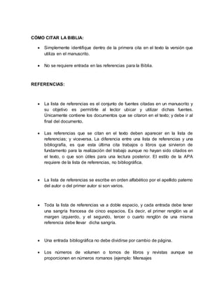 CÓMO CITAR LA BIBLIA: 
 Simplemente identifique dentro de la primera cita en el texto la versión que 
utiliza en el manuscrito. 
 No se requiere entrada en las referencias para la Biblia. 
REFERENCIAS: 
 La lista de referencias es el conjunto de fuentes citadas en un manuscrito y 
su objetivo es permitirle al lector ubicar y utilizar dichas fuentes. 
Únicamente contiene los documentos que se citaron en el texto; y debe ir al 
final del documento. 
 Las referencias que se citan en el texto deben aparecer en la lista de 
referencias; y viceversa. La diferencia entre una lista de referencias y una 
bibliografía, es que esta última cita trabajos o libros que sirvieron de 
fundamento para la realización del trabajo aunque no hayan sido citados en 
el texto, o que son útiles para una lectura posterior. El estilo de la APA 
requiere de la lista de referencias, no bibliográfica. 
 La lista de referencias se escribe en orden alfabético por el apellido paterno 
del autor o del primer autor si son varios. 
 Toda la lista de referencias va a doble espacio, y cada entrada debe tener 
una sangría francesa de cinco espacios. Es decir, el primer renglón va al 
margen izquierdo, y el segundo, tercer o cuarto renglón de una misma 
referencia debe llevar dicha sangría. 
 Una entrada bibliográfica no debe dividirse por cambio de página. 
 Los números de volumen o tomos de libros y revistas aunque se 
proporcionen en números romanos (ejemplo: Mensajes 
 