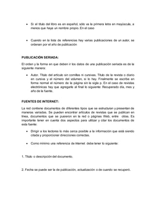  Si el título del libro es en español, sólo va la primera letra en mayúscula, a 
menos que haya un nombre propio. En el caso 
 Cuando en la lista de referencias hay varias publicaciones de un autor, se 
ordenan por el año de publicación 
PUBLICACIÓN SERIADA: 
El orden y la forma en que deben ir los datos de una publicación seriada es de la 
siguiente manera: 
 Autor. Título del artículo sin comillas ni cursivas. Título de la revista o diario 
en cursiva y el número del volumen, si lo hay. Finalmente se escribe en 
forma normal el número de la página sin la sigla p. En el caso de revistas 
electrónicas hay que agregarle al final lo siguiente: Recuperado día, mes y 
año de la fuente. 
FUENTES DE INTERNET: 
La red contiene documentos de diferentes tipos que se estructuran y presentan de 
maneras variadas. Se pueden encontrar artículos de revistas que se publican en 
línea, documentos que se pusieron en la red o páginas Web, entre otras. Es 
importante tener en cuenta dos aspectos para utilizar y citar los documentos de 
esta fuente: 
 Dirigir a los lectores lo más cerca posible a la información que está siendo 
citada y proporcionar direcciones correctas. 
 Como mínimo una referencia de Internet debe tener lo siguiente: 
1. Título o descripción del documento. 
2. Fecha se puede ser la de publicación, actualización o de cuando se recuperó. 
 