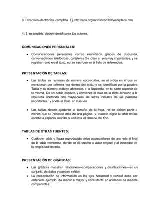 3. Dirección electrónica completa. Ej. http://apa.org/monitor/oct00/workplace.htm 
4. Si es posible, deben identificarse los autores. 
COMUNICACIONES PERSONALES: 
 Comunicaciones personales correo electrónico, grupos de discusión, 
conversaciones telefónicas, carteleras Se citan si son muy importantes, y se 
registran sólo en el texto, no se escriben en la lista de referencias. 
PRESENTACIÓN DE TABLAS: 
 Las tablas se numeran de manera consecutiva, en el orden en el que se 
mencionan por primera vez dentro del texto, y se identifican por la palabra 
Tabla y su número arábigo alineados a la izquierda, en la parte superior de 
la misma. De un doble espacio y comience el título de la tabla alineado a la 
izquierda anotando con mayúsculas las letras iniciales de las palabras 
importantes, y anote el título en cursivas 
 Las tablas deben ajustarse al tamaño de la hoja, no se deben partir a 
menos que se necesite más de una página, y cuando digite la tabla no las 
escriba a espacio sencillo ni reduzca el tamaño del tipo. 
TABLAS DE OTRAS FUENTES: 
 Cualquier tabla o figura reproducida debe acompañarse de una nota al final 
de la tabla reimpresa, donde se dé crédito al autor original y al poseedor de 
la propiedad literaria. 
PRESENTACIÓN DE GRÁFICAS: 
 Las gráficas muestran relaciones—comparaciones y distribuciones—en un 
conjunto de datos y pueden exhibir 
 La presentación de información en los ejes horizontal y vertical debe ser 
ordenada ejemplo, de menor a mayor y consistente en unidades de medida 
comparables. 
 