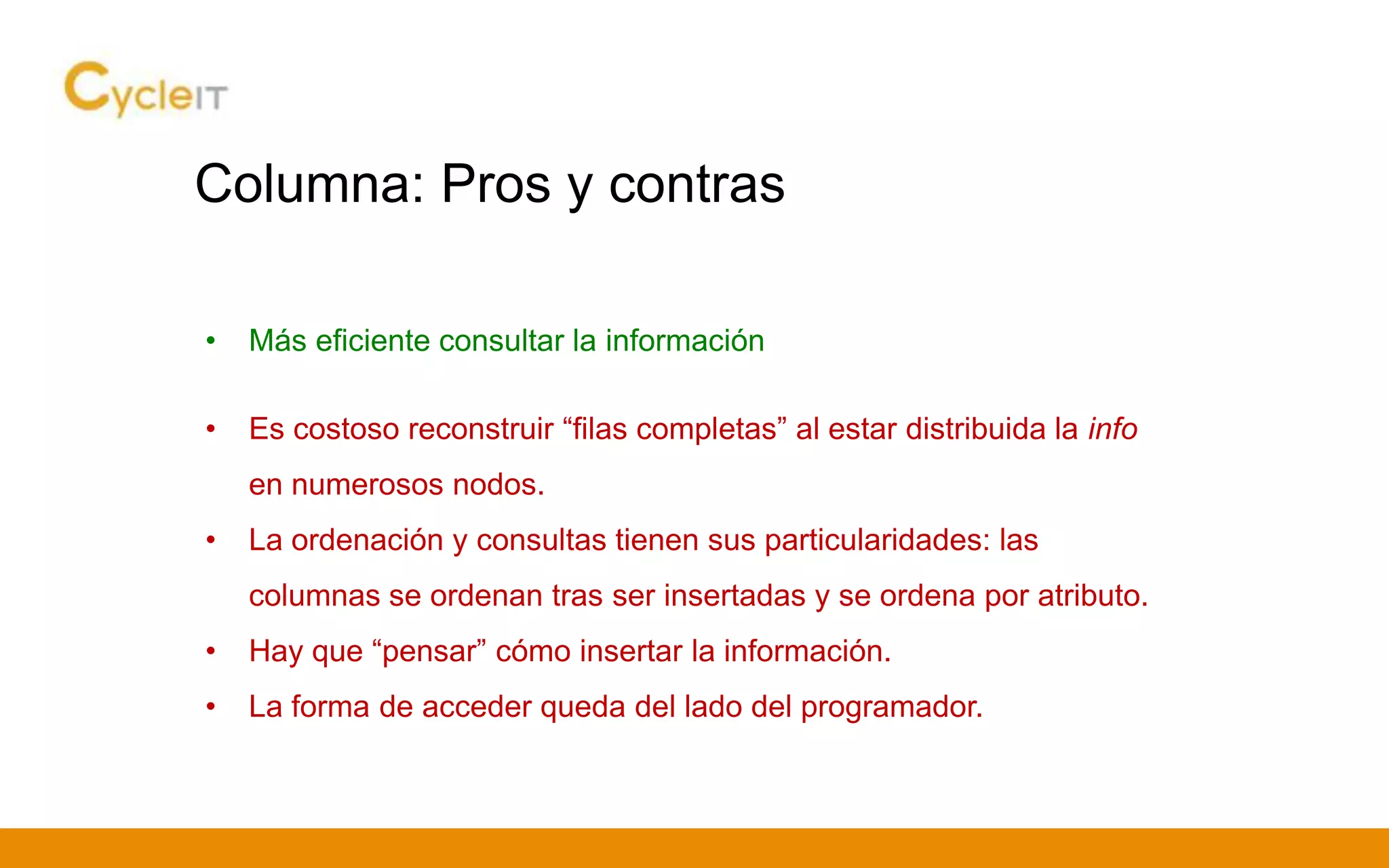 Columna: Pros y contras
• Más eficiente consultar la información
• Es costoso reconstruir “filas completas” al estar distribuida la info
en numerosos nodos.
• La ordenación y consultas tienen sus particularidades: las
columnas se ordenan tras ser insertadas y se ordena por atributo.
• Hay que “pensar” cómo insertar la información.
• La forma de acceder queda del lado del programador.
 