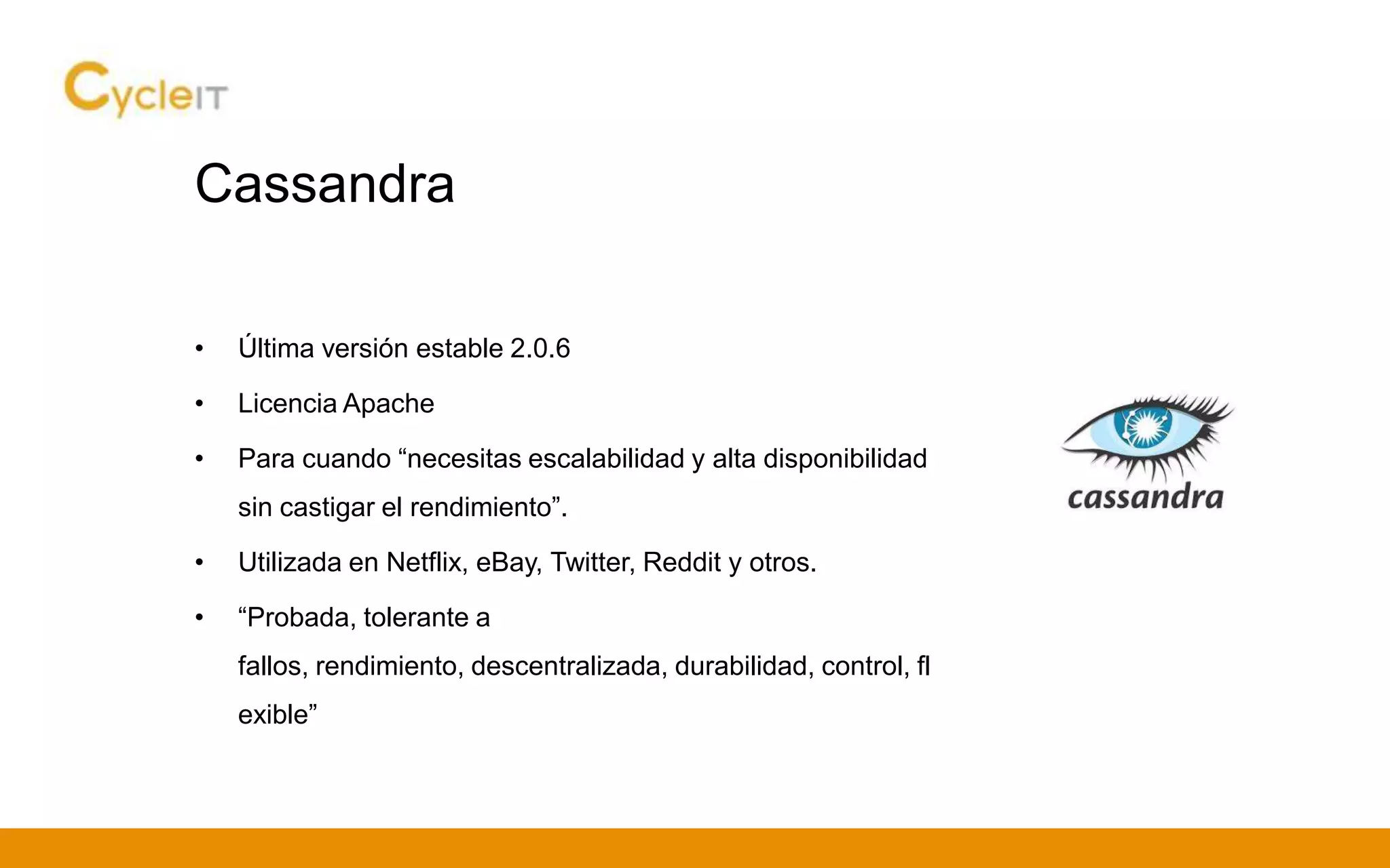 Cassandra
• Última versión estable 2.0.6
• Licencia Apache
• Para cuando “necesitas escalabilidad y alta disponibilidad
sin castigar el rendimiento”.
• Utilizada en Netflix, eBay, Twitter, Reddit y otros.
• “Probada, tolerante a
fallos, rendimiento, descentralizada, durabilidad, control, fl
exible”
 