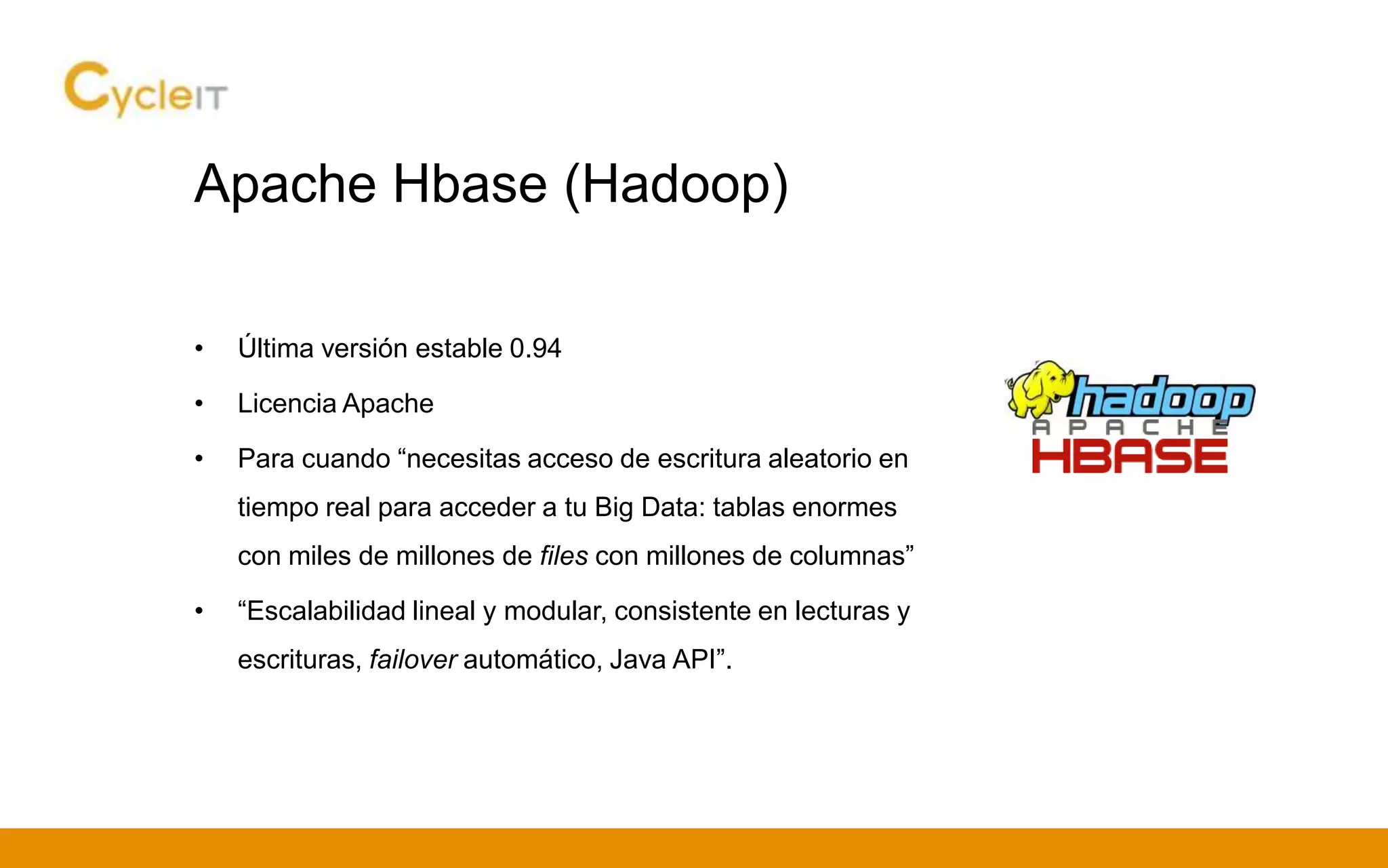 Apache Hbase (Hadoop)
• Última versión estable 0.94
• Licencia Apache
• Para cuando “necesitas acceso de escritura aleatorio en
tiempo real para acceder a tu Big Data: tablas enormes
con miles de millones de files con millones de columnas”
• “Escalabilidad lineal y modular, consistente en lecturas y
escrituras, failover automático, Java API”.
 