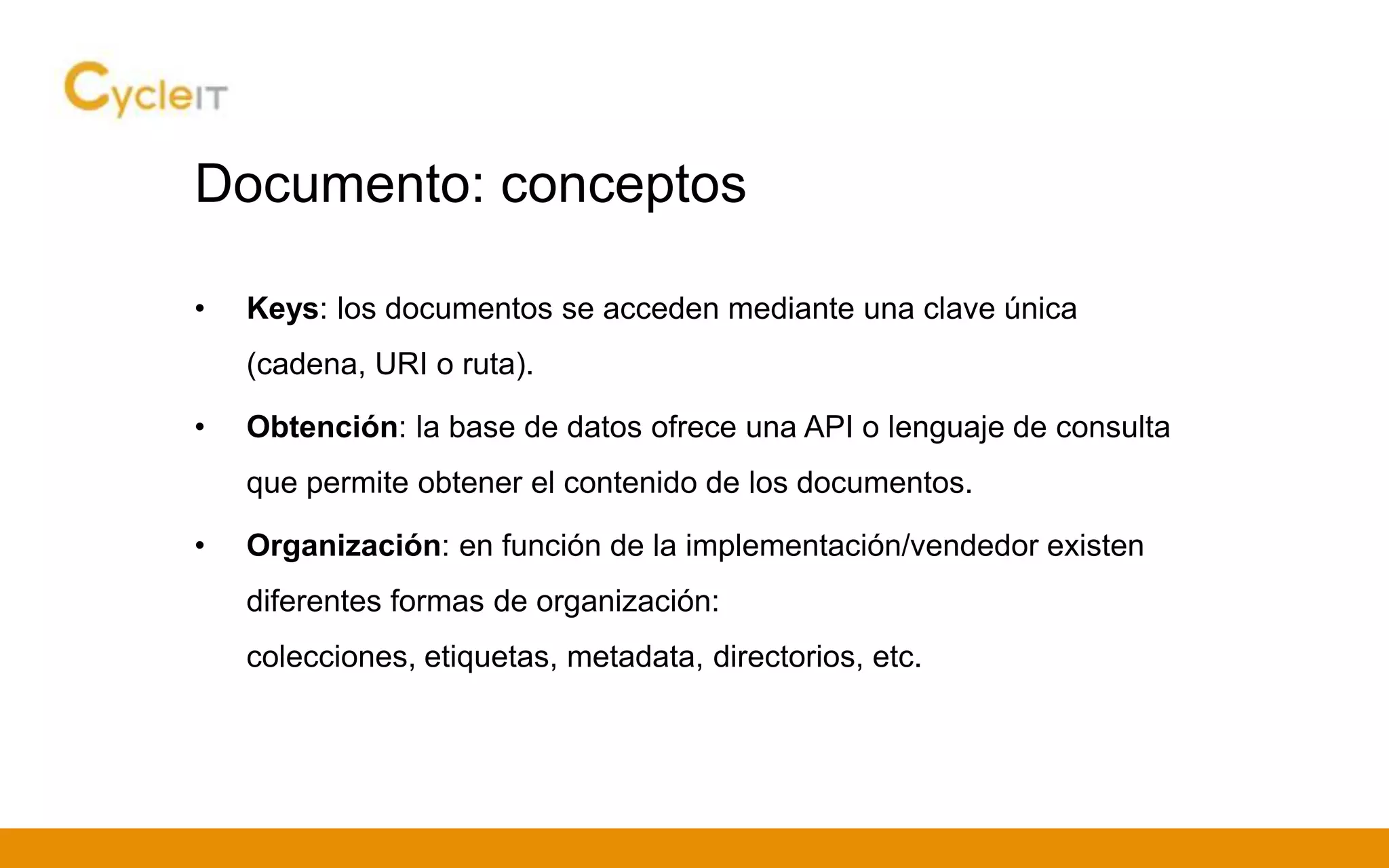 Documento: conceptos
• Keys: los documentos se acceden mediante una clave única
(cadena, URI o ruta).
• Obtención: la base de datos ofrece una API o lenguaje de consulta
que permite obtener el contenido de los documentos.
• Organización: en función de la implementación/vendedor existen
diferentes formas de organización:
colecciones, etiquetas, metadata, directorios, etc.
 