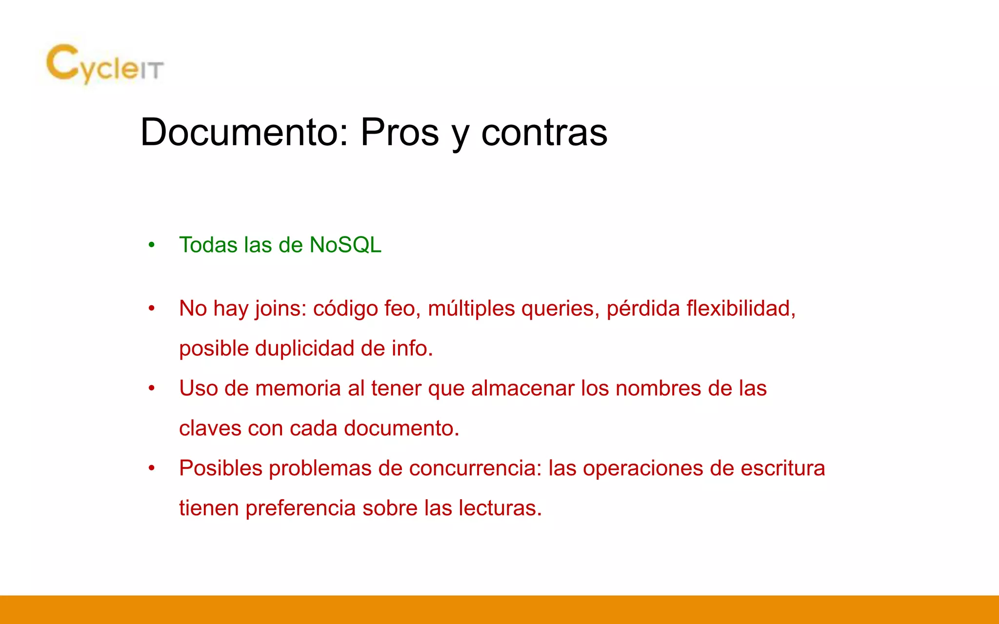 Documento: Pros y contras
• Todas las de NoSQL
• No hay joins: código feo, múltiples queries, pérdida flexibilidad,
posible duplicidad de info.
• Uso de memoria al tener que almacenar los nombres de las
claves con cada documento.
• Posibles problemas de concurrencia: las operaciones de escritura
tienen preferencia sobre las lecturas.
 
