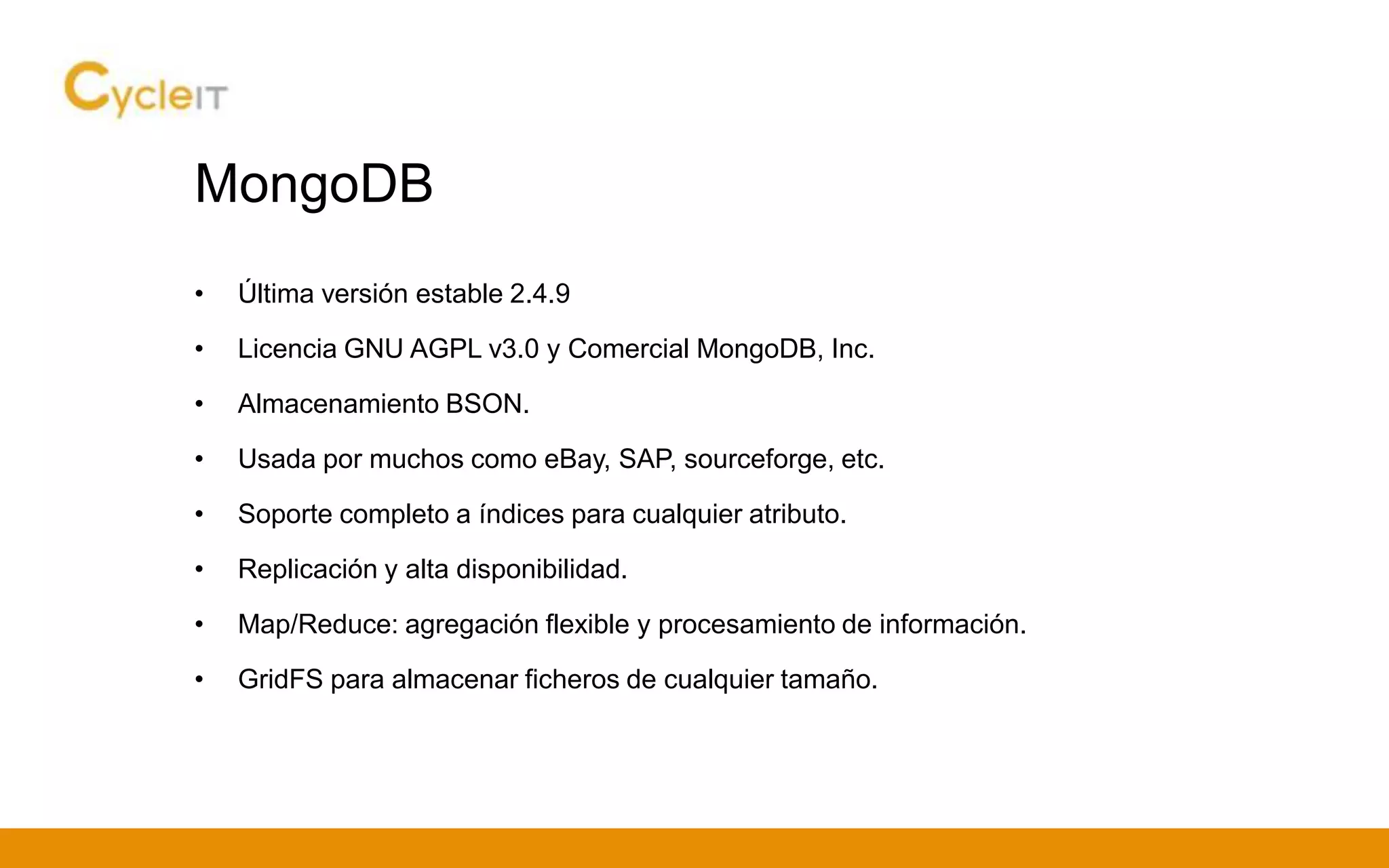 MongoDB
• Última versión estable 2.4.9
• Licencia GNU AGPL v3.0 y Comercial MongoDB, Inc.
• Almacenamiento BSON.
• Usada por muchos como eBay, SAP, sourceforge, etc.
• Soporte completo a índices para cualquier atributo.
• Replicación y alta disponibilidad.
• Map/Reduce: agregación flexible y procesamiento de información.
• GridFS para almacenar ficheros de cualquier tamaño.
 
