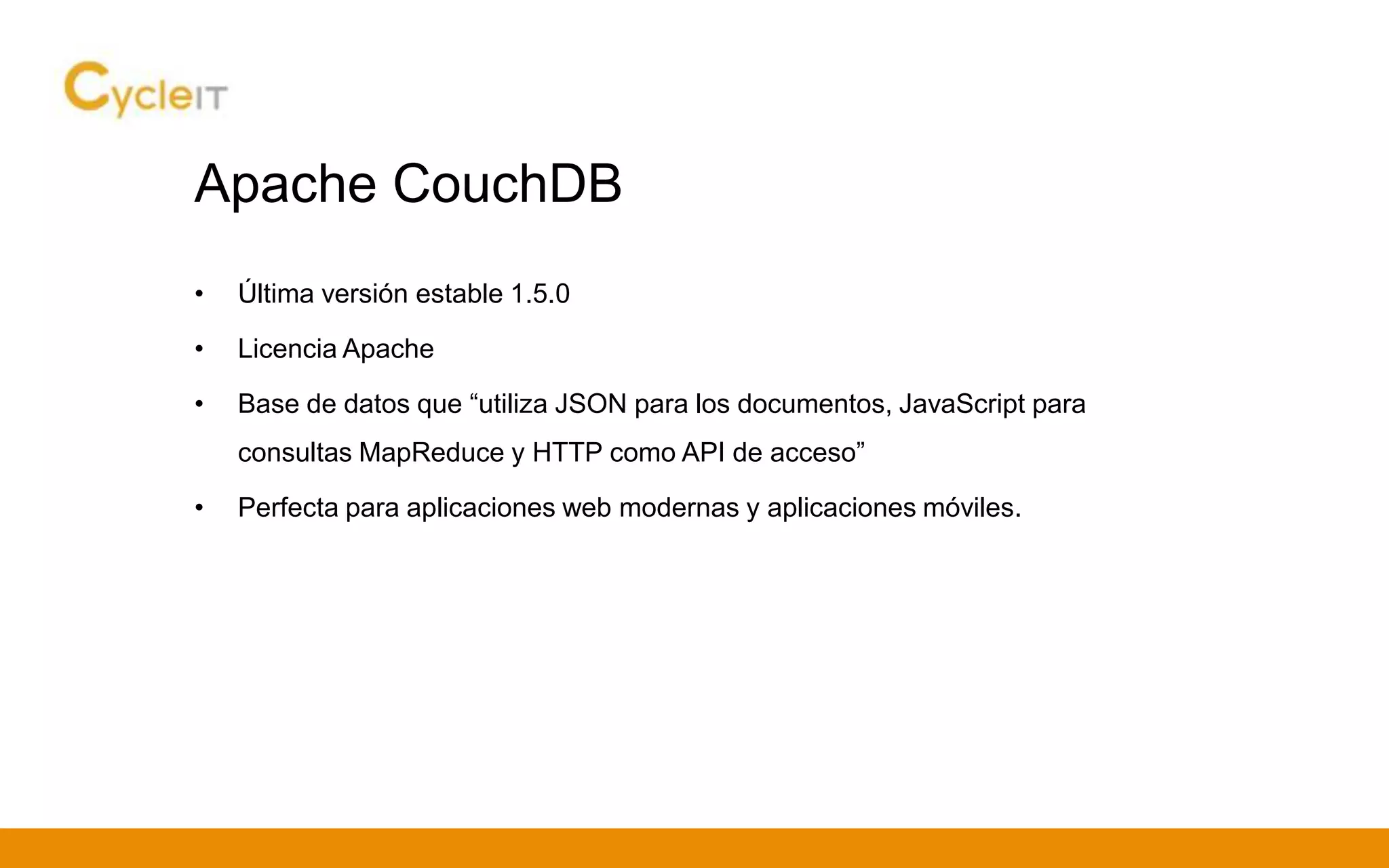 Apache CouchDB
• Última versión estable 1.5.0
• Licencia Apache
• Base de datos que “utiliza JSON para los documentos, JavaScript para
consultas MapReduce y HTTP como API de acceso”
• Perfecta para aplicaciones web modernas y aplicaciones móviles.
 