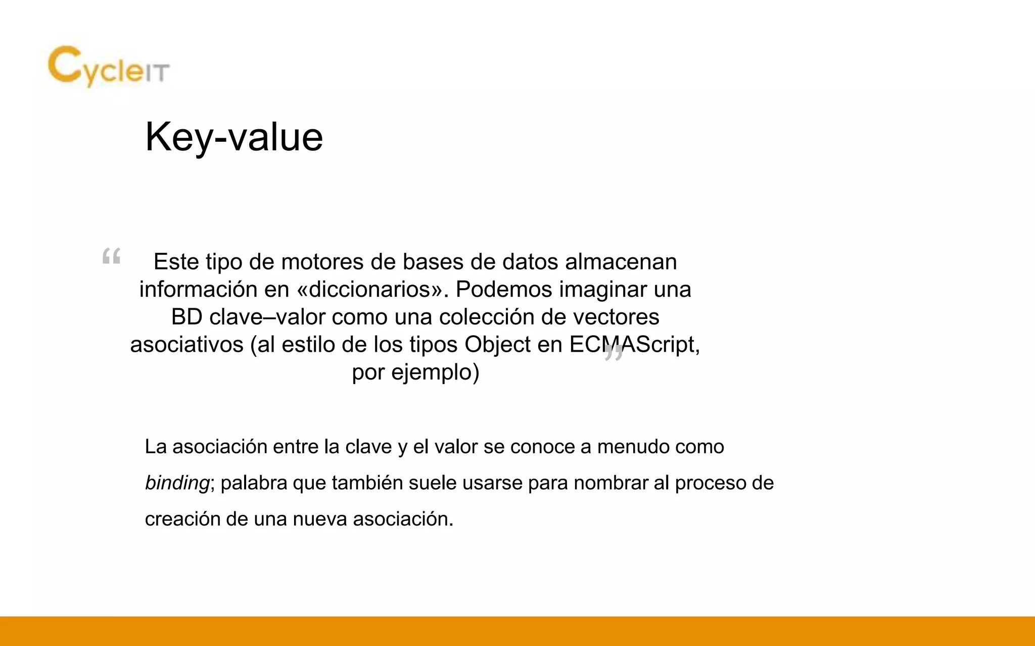 Key-value
Este tipo de motores de bases de datos almacenan
información en «diccionarios». Podemos imaginar una
BD clave–valor como una colección de vectores
asociativos (al estilo de los tipos Object en ECMAScript,
por ejemplo)
“
”
La asociación entre la clave y el valor se conoce a menudo como
binding; palabra que también suele usarse para nombrar al proceso de
creación de una nueva asociación.
 