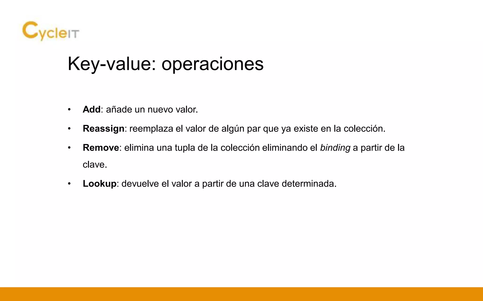 Key-value: operaciones
• Add: añade un nuevo valor.
• Reassign: reemplaza el valor de algún par que ya existe en la colección.
• Remove: elimina una tupla de la colección eliminando el binding a partir de la
clave.
• Lookup: devuelve el valor a partir de una clave determinada.
 