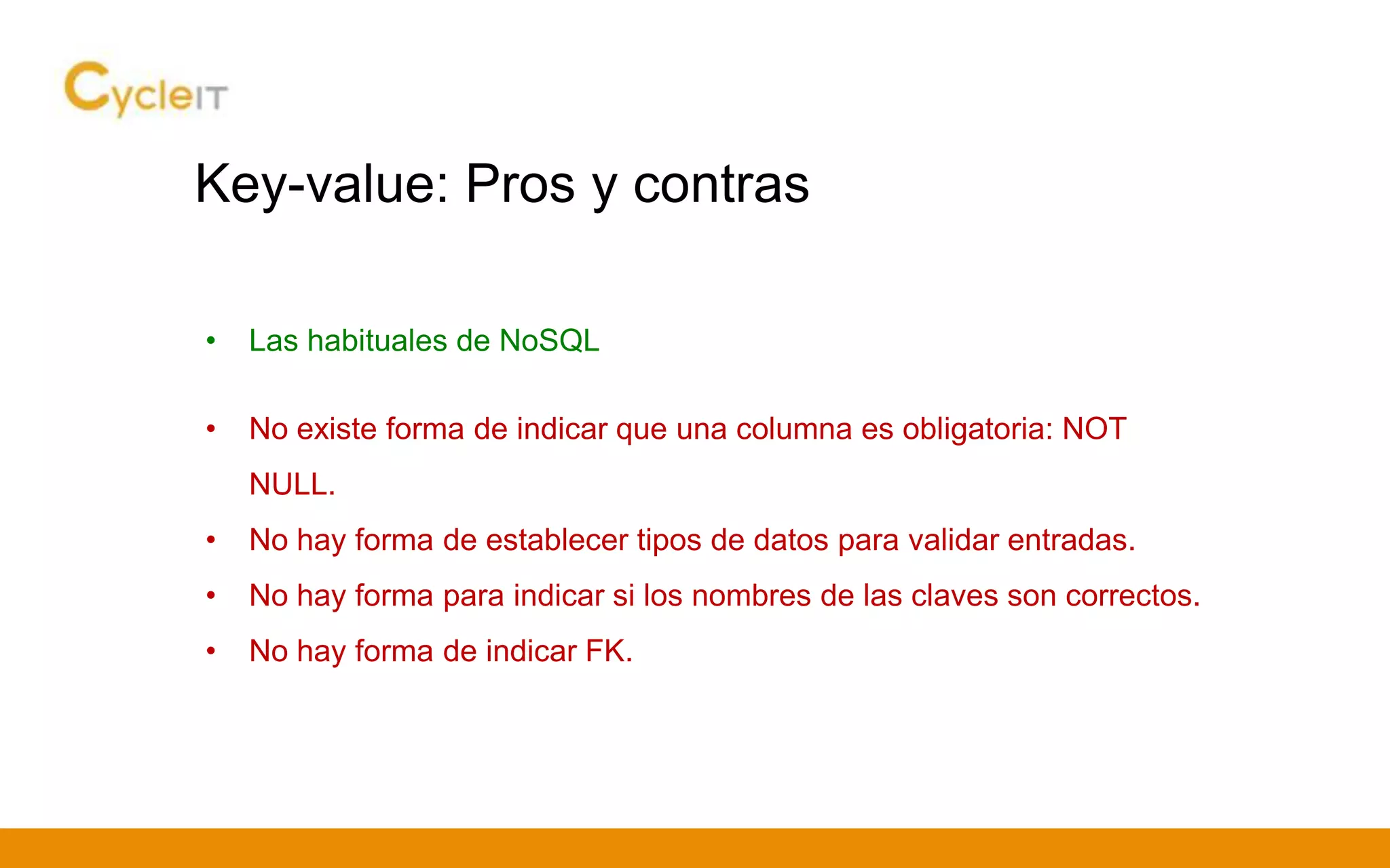Key-value: Pros y contras
• Las habituales de NoSQL
• No existe forma de indicar que una columna es obligatoria: NOT
NULL.
• No hay forma de establecer tipos de datos para validar entradas.
• No hay forma para indicar si los nombres de las claves son correctos.
• No hay forma de indicar FK.
 