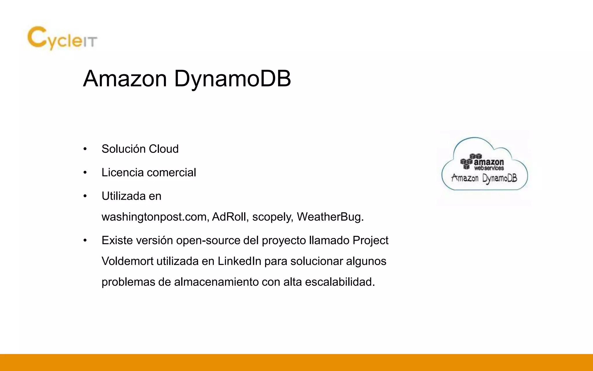 Amazon DynamoDB
• Solución Cloud
• Licencia comercial
• Utilizada en
washingtonpost.com, AdRoll, scopely, WeatherBug.
• Existe versión open-source del proyecto llamado Project
Voldemort utilizada en LinkedIn para solucionar algunos
problemas de almacenamiento con alta escalabilidad.
 