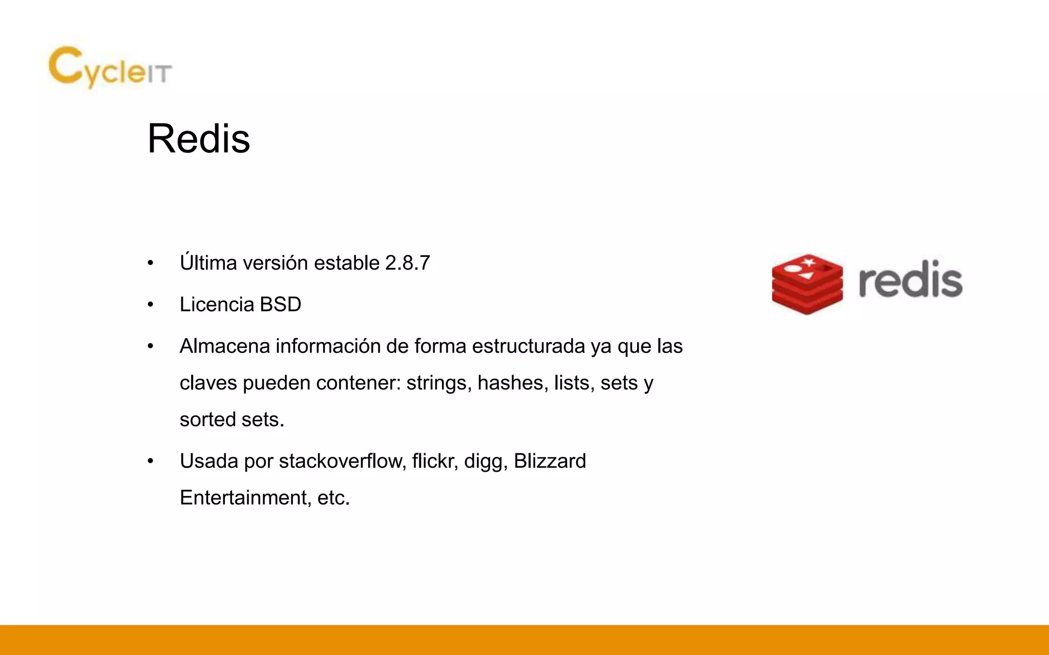 Redis
• Última versión estable 2.8.7
• Licencia BSD
• Almacena información de forma estructurada ya que las
claves pueden contener: strings, hashes, lists, sets y
sorted sets.
• Usada por stackoverflow, flickr, digg, Blizzard
Entertainment, etc.
 