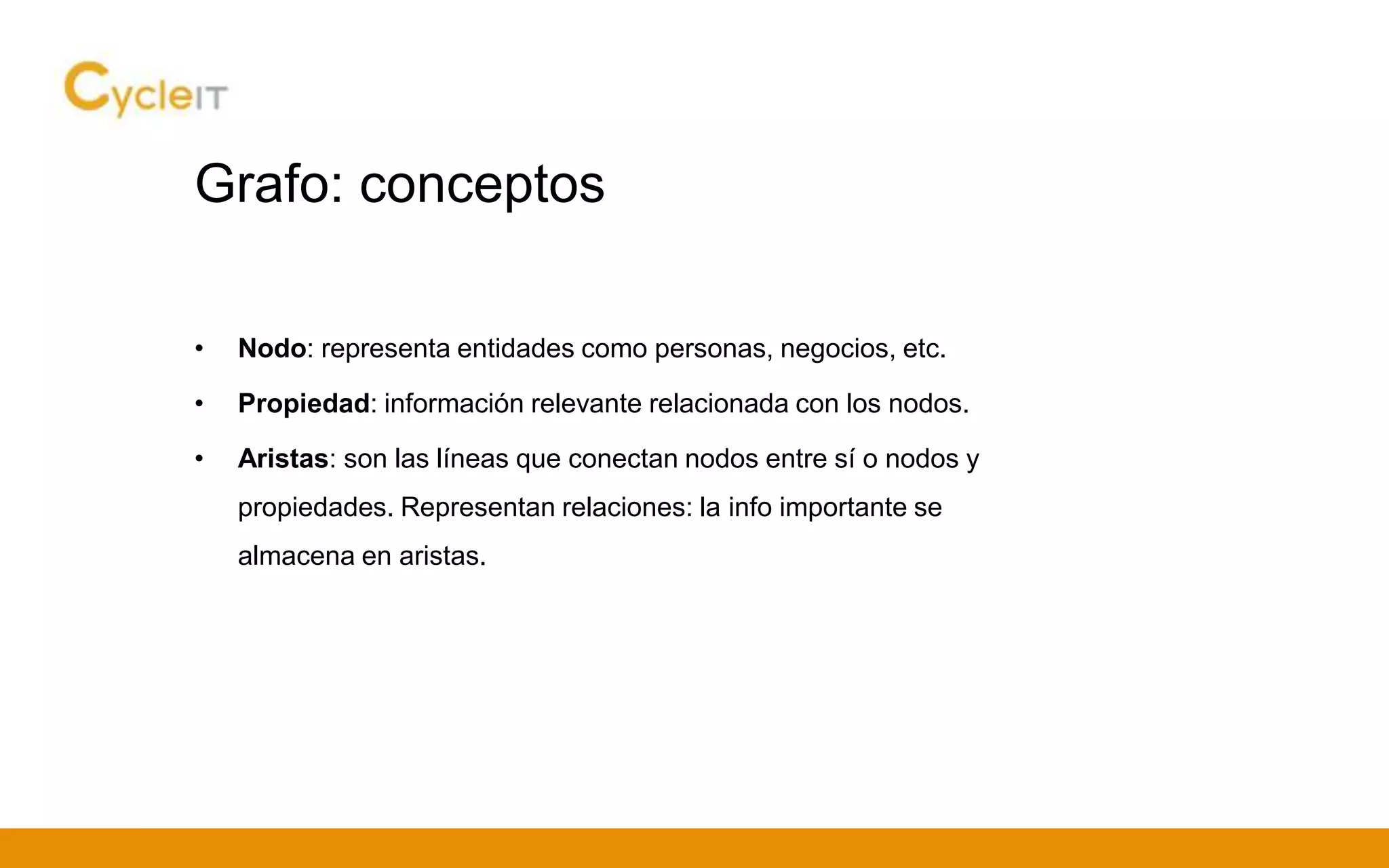Grafo: conceptos
• Nodo: representa entidades como personas, negocios, etc.
• Propiedad: información relevante relacionada con los nodos.
• Aristas: son las líneas que conectan nodos entre sí o nodos y
propiedades. Representan relaciones: la info importante se
almacena en aristas.
 