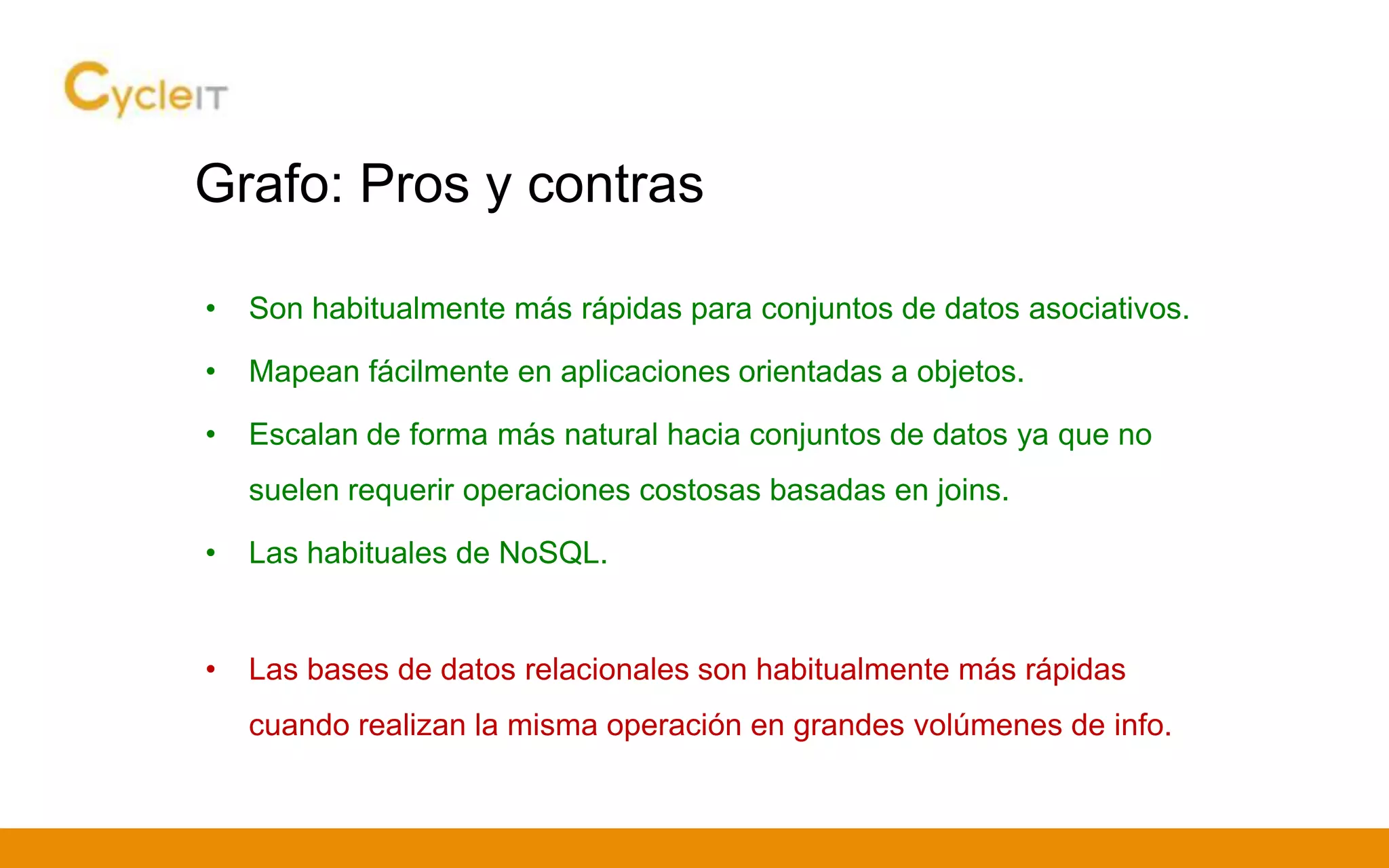 Grafo: Pros y contras
• Son habitualmente más rápidas para conjuntos de datos asociativos.
• Mapean fácilmente en aplicaciones orientadas a objetos.
• Escalan de forma más natural hacia conjuntos de datos ya que no
suelen requerir operaciones costosas basadas en joins.
• Las habituales de NoSQL.
• Las bases de datos relacionales son habitualmente más rápidas
cuando realizan la misma operación en grandes volúmenes de info.
 