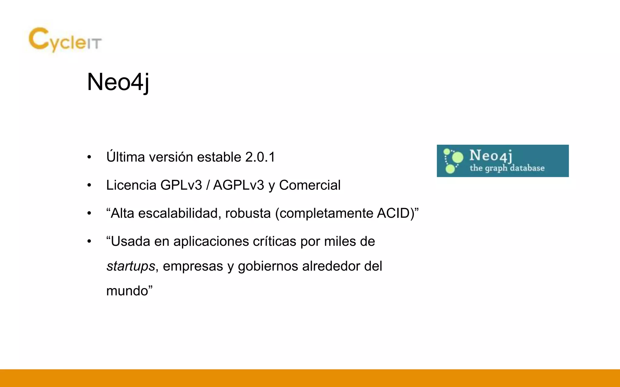 Neo4j
• Última versión estable 2.0.1
• Licencia GPLv3 / AGPLv3 y Comercial
• “Alta escalabilidad, robusta (completamente ACID)”
• “Usada en aplicaciones críticas por miles de
startups, empresas y gobiernos alrededor del
mundo”
 