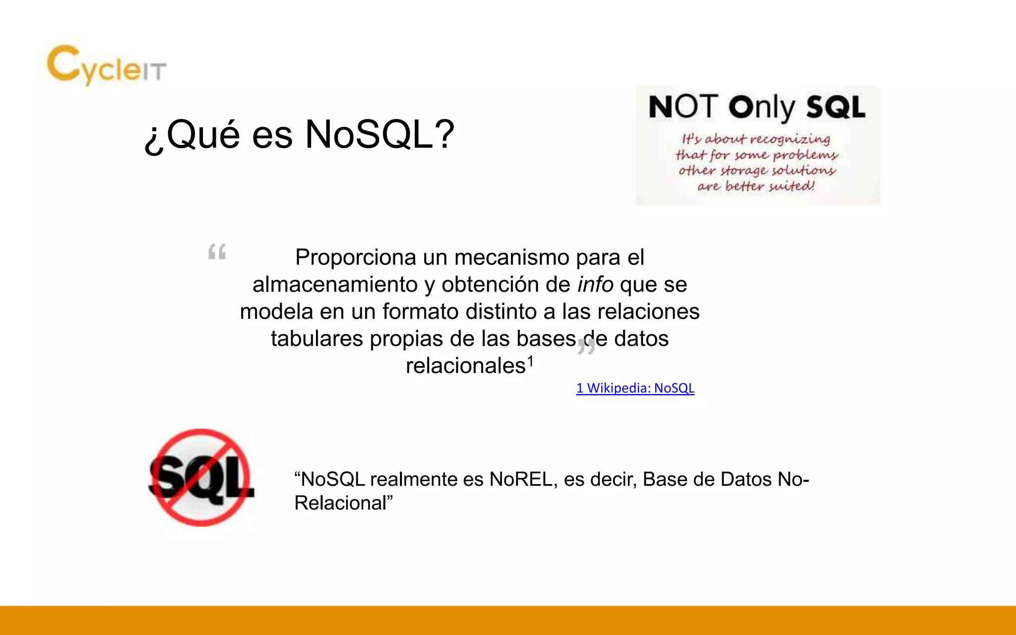 ¿Qué es NoSQL?
Proporciona un mecanismo para el
almacenamiento y obtención de info que se
modela en un formato distinto a las relaciones
tabulares propias de las bases de datos
relacionales1
1 Wikipedia: NoSQL
“
”
“NoSQL realmente es NoREL, es decir, Base de Datos No-
Relacional”
 
