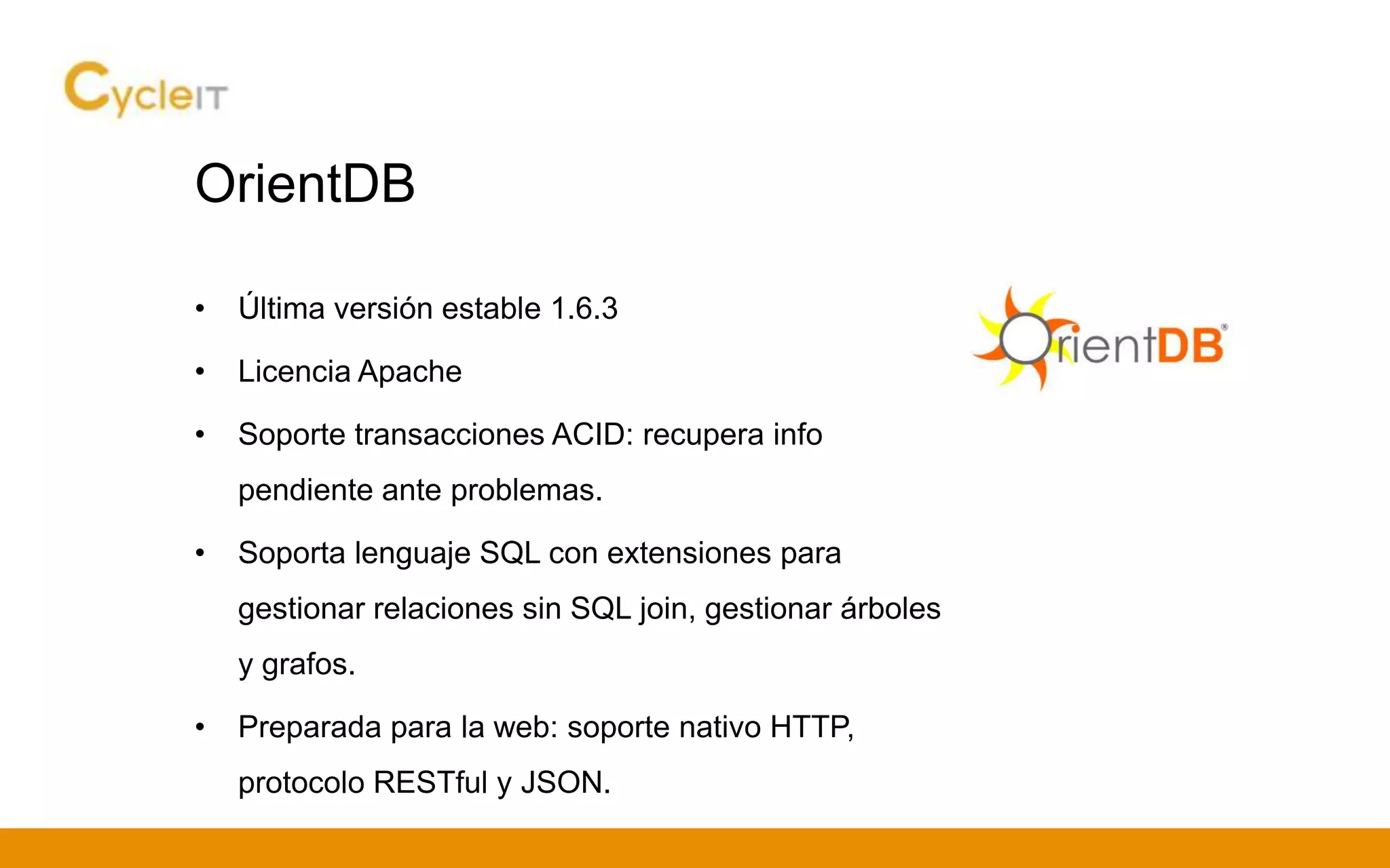 OrientDB
• Última versión estable 1.6.3
• Licencia Apache
• Soporte transacciones ACID: recupera info
pendiente ante problemas.
• Soporta lenguaje SQL con extensiones para
gestionar relaciones sin SQL join, gestionar árboles
y grafos.
• Preparada para la web: soporte nativo HTTP,
protocolo RESTful y JSON.
 