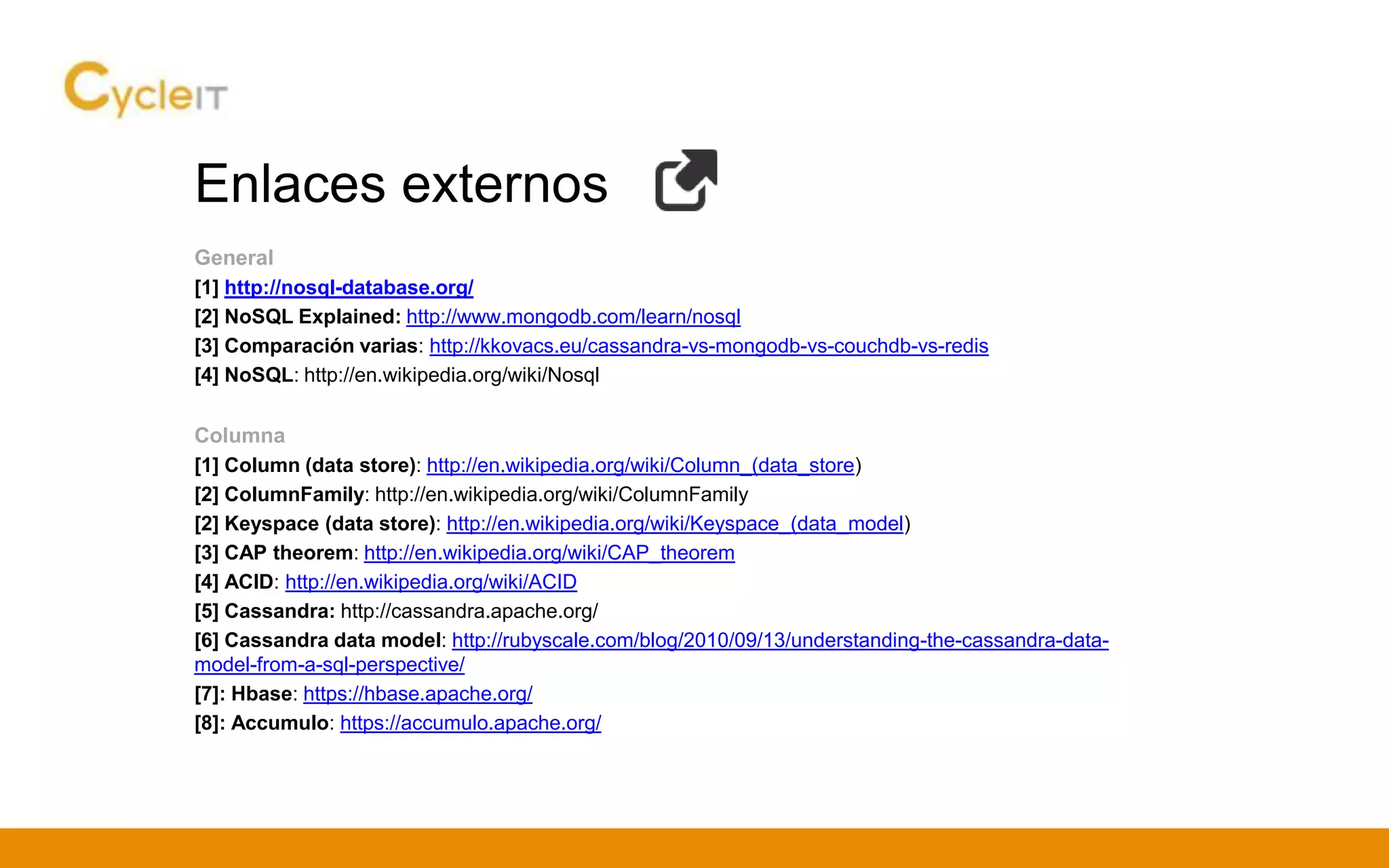 Enlaces externos
General
[1] http://nosql-database.org/
[2] NoSQL Explained: http://www.mongodb.com/learn/nosql
[3] Comparación varias: http://kkovacs.eu/cassandra-vs-mongodb-vs-couchdb-vs-redis
[4] NoSQL: http://en.wikipedia.org/wiki/Nosql
Columna
[1] Column (data store): http://en.wikipedia.org/wiki/Column_(data_store)
[2] ColumnFamily: http://en.wikipedia.org/wiki/ColumnFamily
[2] Keyspace (data store): http://en.wikipedia.org/wiki/Keyspace_(data_model)
[3] CAP theorem: http://en.wikipedia.org/wiki/CAP_theorem
[4] ACID: http://en.wikipedia.org/wiki/ACID
[5] Cassandra: http://cassandra.apache.org/
[6] Cassandra data model: http://rubyscale.com/blog/2010/09/13/understanding-the-cassandra-data-
model-from-a-sql-perspective/
[7]: Hbase: https://hbase.apache.org/
[8]: Accumulo: https://accumulo.apache.org/
 