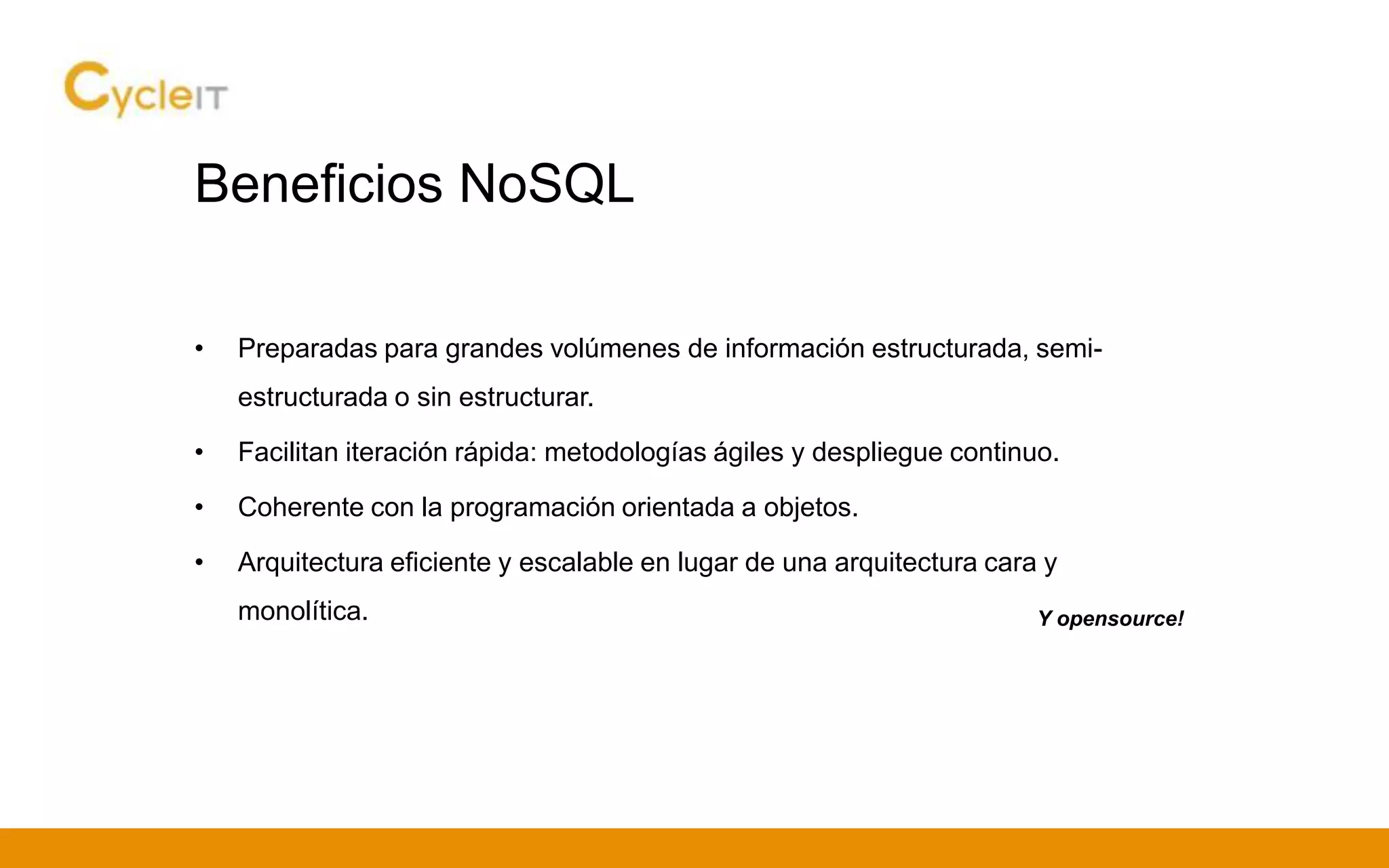 Beneficios NoSQL
• Preparadas para grandes volúmenes de información estructurada, semi-
estructurada o sin estructurar.
• Facilitan iteración rápida: metodologías ágiles y despliegue continuo.
• Coherente con la programación orientada a objetos.
• Arquitectura eficiente y escalable en lugar de una arquitectura cara y
monolítica. Y opensource!
 