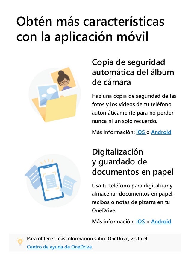 Obtén más características
con la aplicación móvil
Copia de seguridad
automática del álbum
de cámara
Haz una copia de seguridad de las
fotos y los vídeos de tu teléfono
automáticamente para no perder
nunca ni un solo recuerdo.
Más información: iOS o Android
Digitalización
y guardado de
documentos en papel
Usa tu teléfono para digitalizar y
almacenar documentos en papel,
recibos o notas de pizarra en tu
OneDrive.
Más información: iOS o Android
Para obtener más información sobre OneDrive, visita el
Centro de ayuda de OneDrive.
 
