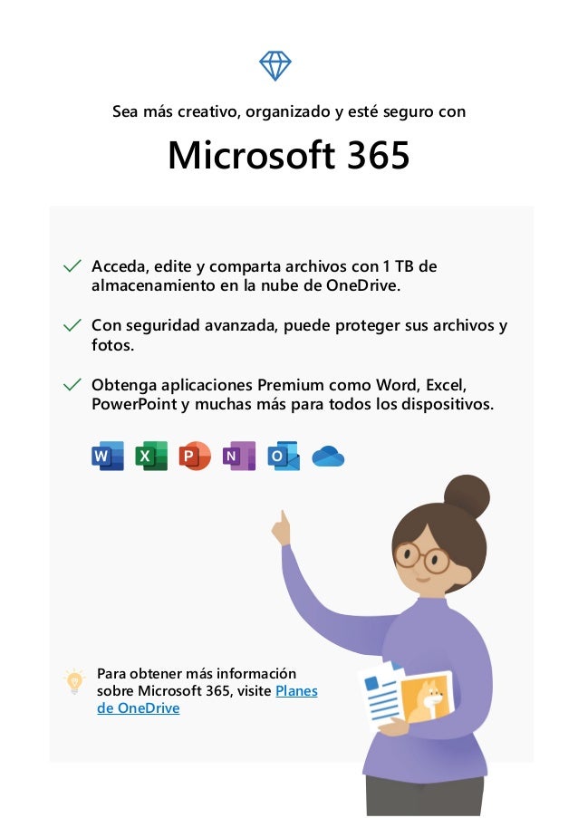 Sea más creativo, organizado y esté seguro con
Microsoft 365
Acceda, edite y comparta archivos con 1 TB de
almacenamiento en la nube de OneDrive.
Con seguridad avanzada, puede proteger sus archivos y
fotos.
Obtenga aplicaciones Premium como Word, Excel,
PowerPoint y muchas más para todos los dispositivos.
Para obtener más información
sobre Microsoft 365, visite Planes
de OneDrive
 