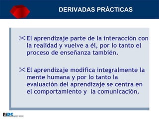 DERIVADAS PRÁCTICAS El aprendizaje parte de la interacción con la realidad y vuelve a él, por lo tanto el proceso de enseñanza también.   El aprendizaje modifica integralmente la mente humana y por lo tanto la evaluación del aprendizaje se centra en el comportamiento y  la comunicación. 