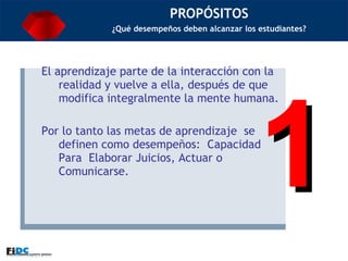 PROPÓSITOS ¿Qué desempeños deben alcanzar los estudiantes? El aprendizaje parte de la interacción con la realidad y vuelve a ella, después de que modifica integralmente la mente humana. Por lo tanto las metas de aprendizaje  se definen como desempeños:  Capacidad Para  Elaborar Juicios, Actuar o Comunicarse.  1 
