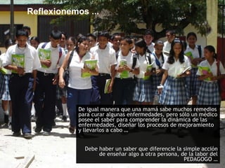 Reflexionemos ... De igual manera que una mamá sabe muchos remedios para curar algunas enfermedades, pero sólo un médico posee el saber para comprender la dinámica de las enfermedades, diseñar los procesos de mejoramiento y llevarlos a cabo …  Debe haber un saber que diferencie la simple acción de enseñar algo a otra persona, de la labor del PEDAGOGO … 