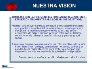 NUESTRA VISIÓN TRABAJAR CON LA FIPC SIGNIFICA FUNDAMENTALMENTE UNIR ESFUERZOS SERIAMENTE PARA LOGRAR DOS OBJETIVOS:   Preparar a la mayor cantidad de estudiantes colombianos para que gracias a su potencial de aprendizaje, autoexigencia y disciplina  e independientemente de su estrato socio económico de origen puedan generar valor con su trabajo: condiciones de bienestar para sí mismos y para su grupo social. A sí mismo prepararlos para asumir los roles afectivos de la vida: hijos, hermanos, amigos, compañeros, esposos, padres y así puedan tejer redes afectivas para evitar que tengan que desarrollar su vida en medio de la soledad o la depresión. Ese es nuestro sueño y por él trabajamos todos los días.   