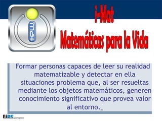 i-Mat Matemáticas para la Vida Formar personas capaces de leer su realidad matematizable y detectar en ella situaciones problema que, al ser resueltas mediante los objetos matemáticos, generen conocimiento significativo que provea valor al entorno .   