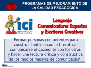 Lenguaje Comunicadores Expertos y Escritores Creativos PROGRAMAS DE MEJORAMIENTO DE LA CALIDAD PEDAGÓGICA Formar personas competentes para construir fantasía con la literatura, comunicarse eficazmente con los otros  y hacer una lectura crítica y constructiva  de los medios masivos de comunicación.  