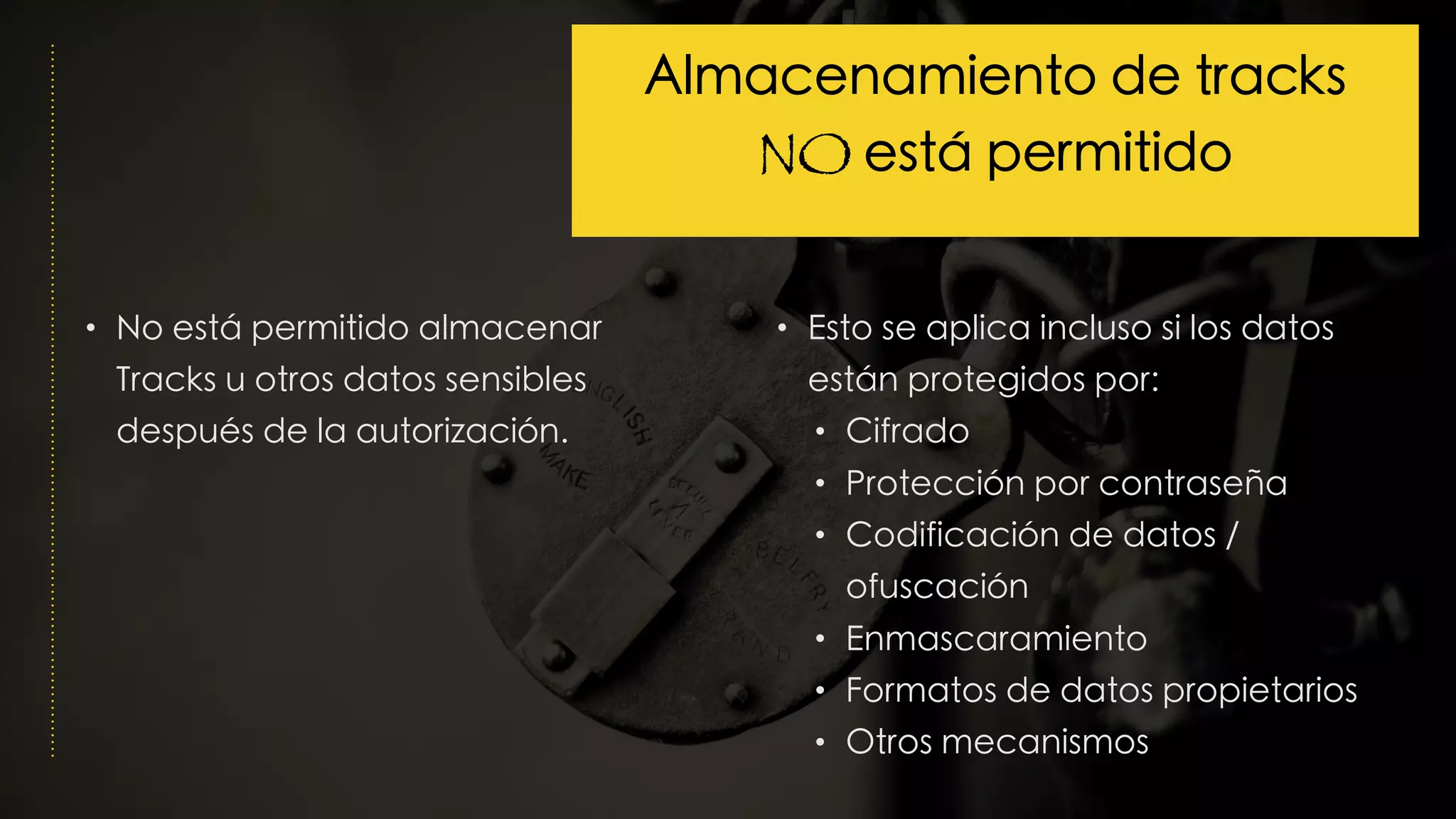 • No está permitido almacenar
Tracks u otros datos sensibles
después de la autorización.
• Esto se aplica incluso si los datos
están protegidos por:
• Cifrado
• Protección por contraseña
• Codificación de datos /
ofuscación
• Enmascaramiento
• Formatos de datos propietarios
• Otros mecanismos
Almacenamiento de tracks
NO está permitido
 