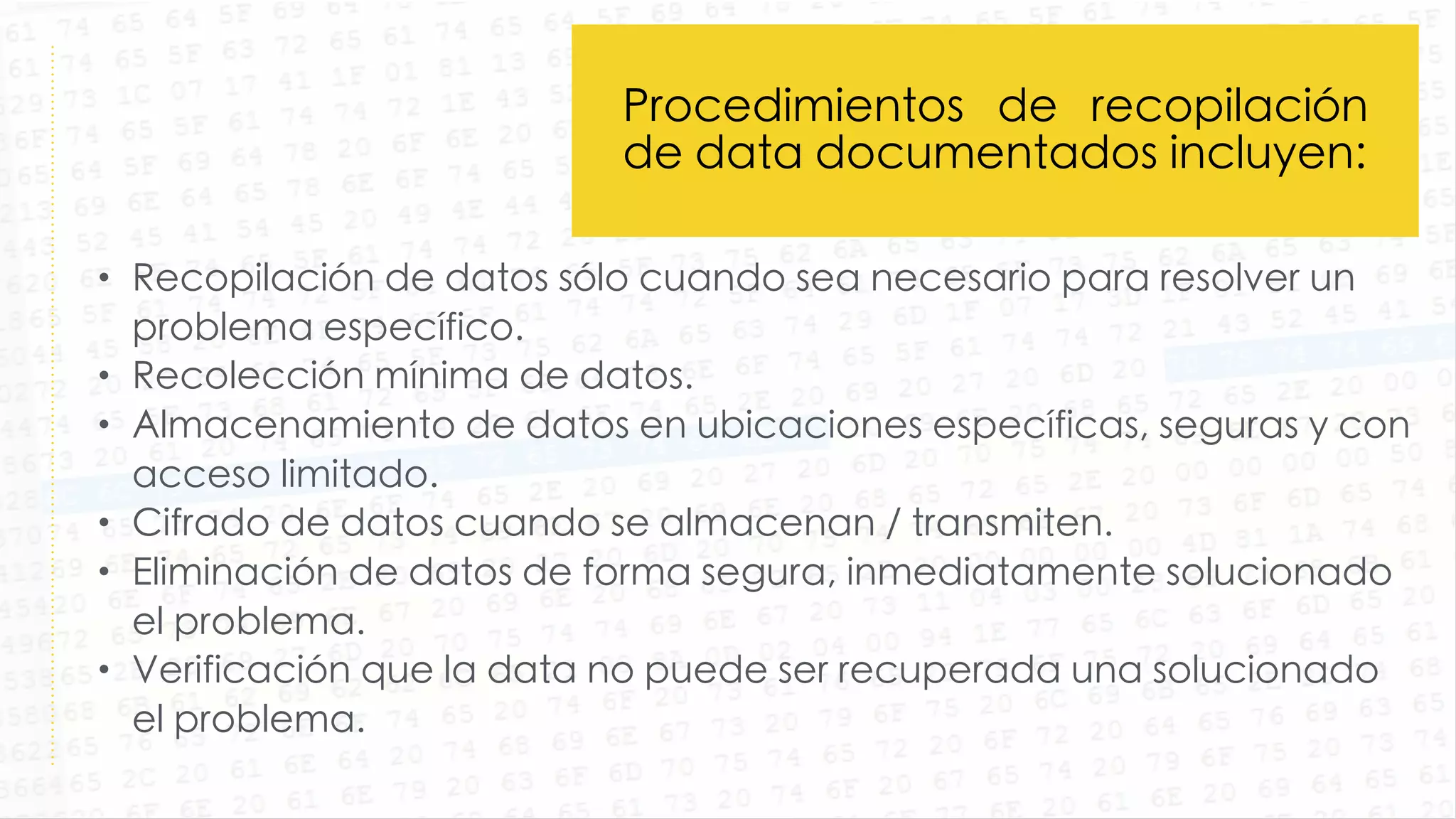 • Recopilación de datos sólo cuando sea necesario para resolver un
problema específico.
• Recolección mínima de datos.
• Almacenamiento de datos en ubicaciones específicas, seguras y con
acceso limitado.
• Cifrado de datos cuando se almacenan / transmiten.
• Eliminación de datos de forma segura, inmediatamente solucionado
el problema.
• Verificación que la data no puede ser recuperada una solucionado
el problema.
Procedimientos de recopilación
de data documentados incluyen:
 
