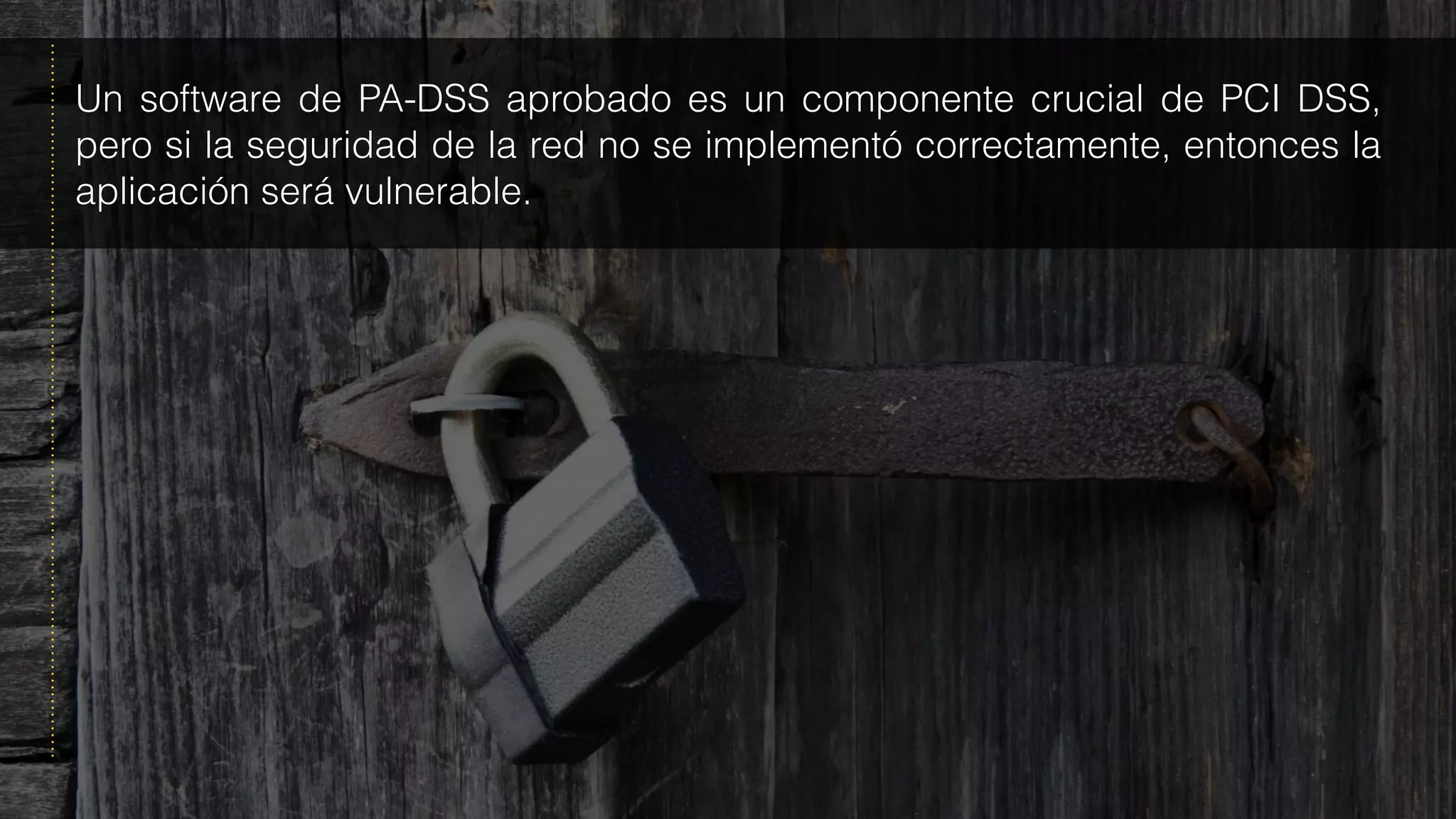 Un software de PA-DSS aprobado es un componente crucial de PCI DSS,
pero si la seguridad de la red no se implementó correctamente, entonces la
aplicación será vulnerable.
 
