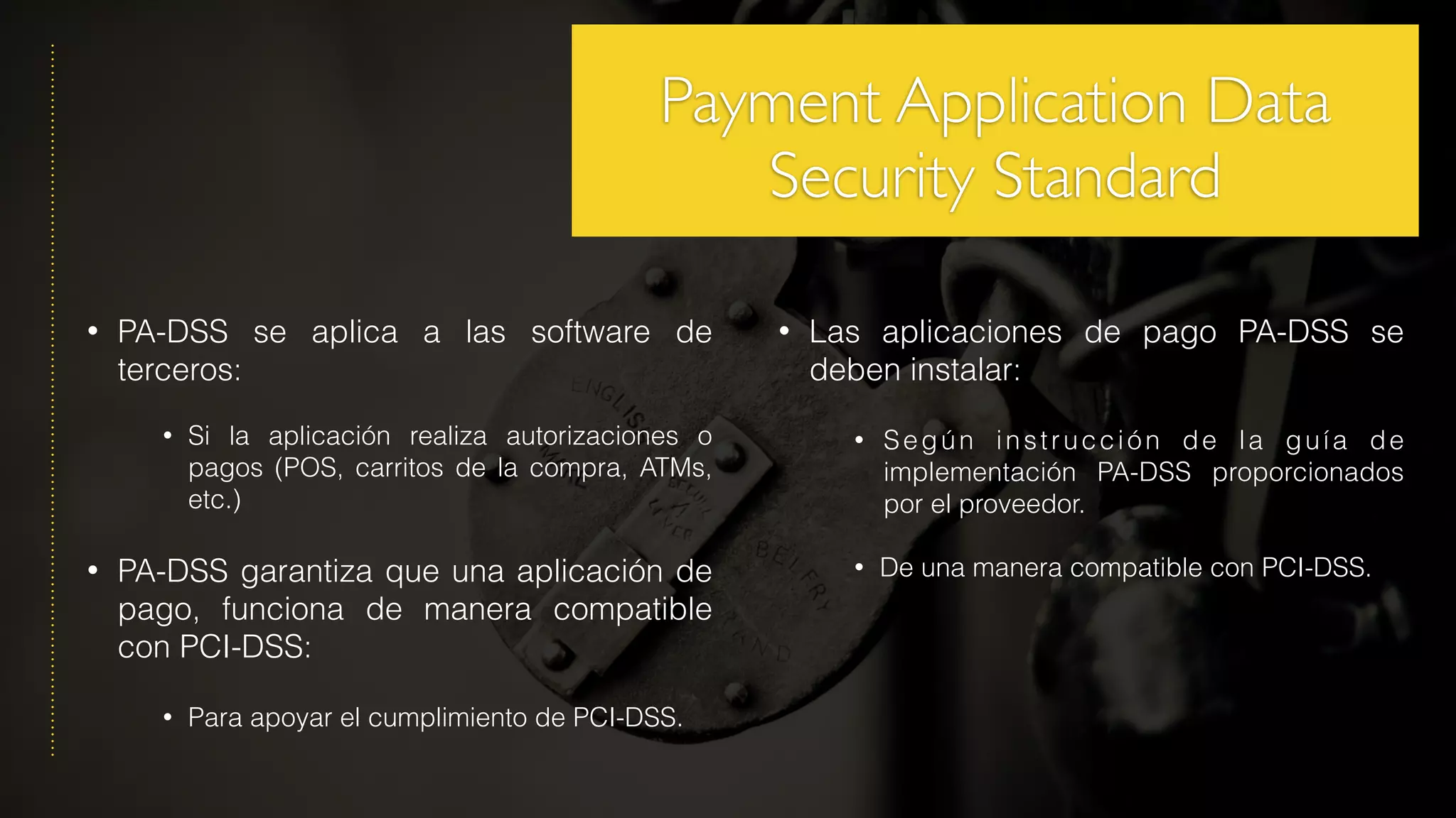 • PA-DSS se aplica a las software de
terceros:
• Si la aplicación realiza autorizaciones o
pagos (POS, carritos de la compra, ATMs,
etc.)
• PA-DSS garantiza que una aplicación de
pago, funciona de manera compatible
con PCI-DSS:
• Para apoyar el cumplimiento de PCI-DSS.
• Las aplicaciones de pago PA-DSS se
deben instalar:
• Según instrucción de la guía de
implementación PA-DSS proporcionados
por el proveedor.
• De una manera compatible con PCI-DSS.
Payment Application Data
Security Standard
 