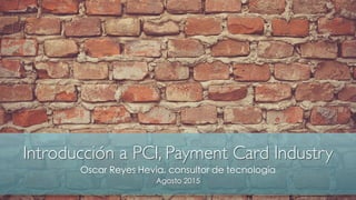 Introducción a PCI, Payment Card Industry
Oscar Reyes Hevia, consultor de tecnología
Agosto 2015
 