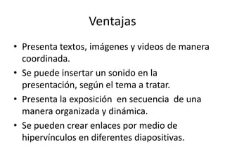 Ventajas
• Presenta textos, imágenes y videos de manera
coordinada.
• Se puede insertar un sonido en la
presentación, según el tema a tratar.
• Presenta la exposición en secuencia de una
manera organizada y dinámica.
• Se pueden crear enlaces por medio de
hipervínculos en diferentes diapositivas.
 