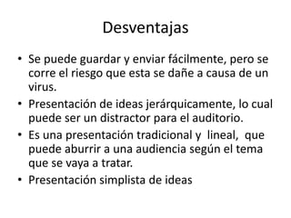 Desventajas
• Se puede guardar y enviar fácilmente, pero se
corre el riesgo que esta se dañe a causa de un
virus.
• Presentación de ideas jerárquicamente, lo cual
puede ser un distractor para el auditorio.
• Es una presentación tradicional y lineal, que
puede aburrir a una audiencia según el tema
que se vaya a tratar.
• Presentación simplista de ideas
 
