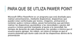 PARA QUE SE UTLIZA PAWER POINT
Microsoft Office PowerPoint es un programa que está diseñado para
realizar presentaciones, mediante diapositivas; diapositivas que
pueden estar conformadas por textos, imágenes, animaciones y
contener audio e incluso videos, posee herramientas que permiten
realizar las diapositivas ajustándose a las necesidades y gustos del
usuario e incluso permite manipular al gusto o la necesidad, los
tiempos de duración de cada diapositiva, los sonidos o música que el
usuario quiera agregar, los videos, así como el tiempo en que el
usuario pretenda que duren cada una de las diapositivas dentro de la
presentación
 