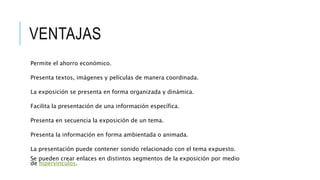 VENTAJAS
Permite el ahorro económico.
Presenta textos, imágenes y películas de manera coordinada.
La exposición se presenta en forma organizada y dinámica.
Facilita la presentación de una información específica.
Presenta en secuencia la exposición de un tema.
Presenta la información en forma ambientada o animada.
La presentación puede contener sonido relacionado con el tema expuesto.
Se pueden crear enlaces en distintos segmentos de la exposición por medio
de hipervínculos.
 