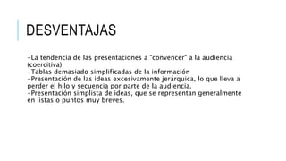 DESVENTAJAS
-La tendencia de las presentaciones a "convencer" a la audiencia
(coercitiva)
-Tablas demasiado simplificadas de la información
-Presentación de las ideas excesivamente jerárquica, lo que lleva a
perder el hilo y secuencia por parte de la audiencia.
-Presentación simplista de ideas, que se representan generalmente
en listas o puntos muy breves.
 