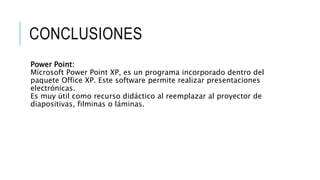 CONCLUSIONES
Power Point:
Microsoft Power Point XP, es un programa incorporado dentro del
paquete Office XP. Este software permite realizar presentaciones
electrónicas.
Es muy útil como recurso didáctico al reemplazar al proyector de
diapositivas, filminas o láminas.
 