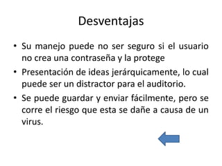 Desventajas
• Su manejo puede no ser seguro si el usuario
no crea una contraseña y la protege
• Presentación de ideas jerárquicamente, lo cual
puede ser un distractor para el auditorio.
• Se puede guardar y enviar fácilmente, pero se
corre el riesgo que esta se dañe a causa de un
virus.
 