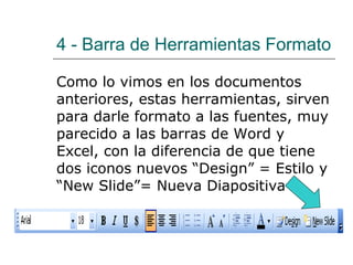 4 -  Barra de Herramientas Formato Como lo vimos en los documentos anteriores, estas herramientas, sirven para darle formato a las fuentes, muy parecido a las barras de Word y Excel, con la diferencia de que tiene dos iconos nuevos “Design” = Estilo y “New Slide”= Nueva Diapositiva 