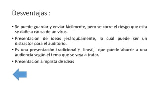 Desventajas :
• Se puede guardar y enviar fácilmente, pero se corre el riesgo que esta
se dañe a causa de un virus.
• Presentación de ideas jerárquicamente, lo cual puede ser un
distractor para el auditorio.
• Es una presentación tradicional y lineal, que puede aburrir a una
audiencia según el tema que se vaya a tratar.
• Presentación simplista de ideas
 
