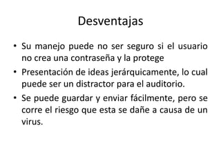 Desventajas
• Su manejo puede no ser seguro si el usuario
no crea una contraseña y la protege
• Presentación de ideas jerárquicamente, lo cual
puede ser un distractor para el auditorio.
• Se puede guardar y enviar fácilmente, pero se
corre el riesgo que esta se dañe a causa de un
virus.
 