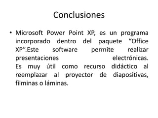 Conclusiones
• Microsoft Power Point XP, es un programa
incorporado dentro del paquete “Office
XP”.Este software permite realizar
presentaciones electrónicas.
Es muy útil como recurso didáctico al
reemplazar al proyector de diapositivas,
filminas o láminas.
 