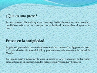 ¿Qué es una presa?
Es una barrera fabricada que se construye habitualmente en una cerrada o
desfiladero, sobre un río o arroyo con la finalidad de embalsar el agua en el
cauce.




Presas en la antigüedad
La primera presa de la que se tiene constancia se construyó en Egipto en el 4000
a.C. para desviar el cauce del Nilo y proporcionar más terreno a la ciudad de
Menfis.

En España existen actualmente unas 15 presas de origen romano, de las cuales
cinco están aún en servicio. Las dos mayores son Proserpina y Cornalvo.
 
