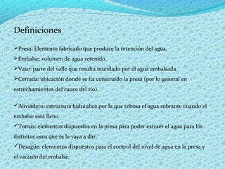 Definiciones
Presa: Elemento fabricado que produce la retención del agua.
Embalse: volumen de agua retenido.
Vaso: parte del valle que resulta inundado por el agua embalsada.
Cerrada: ubicación donde se ha construido la presa (por lo general en
estrechamientos del cauce del río).

Aliviadero: estructura hidráulica por la que rebosa el agua sobrante cuando el
embalse está lleno.
Tomas: elementos dispuestos en la presa para poder extraer el agua para los
distintos usos que se le vaya a dar.
Desagüe: elementos dispuestos para el control del nivel de agua en la presa y
el vaciado del embalse.
 